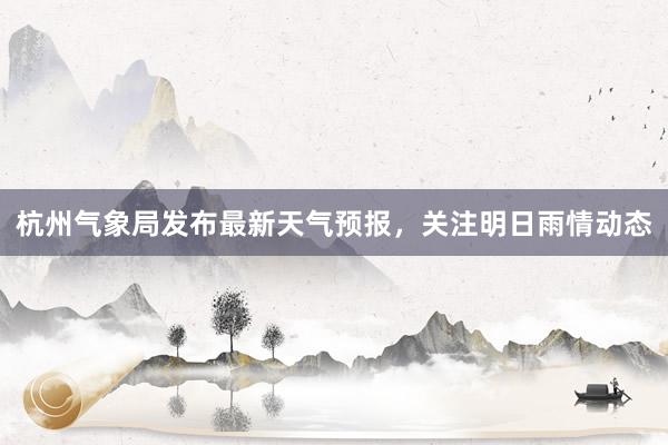 杭州气象局发布最新天气预报，关注明日雨情动态